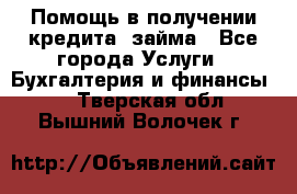 Помощь в получении кредита, займа - Все города Услуги » Бухгалтерия и финансы   . Тверская обл.,Вышний Волочек г.